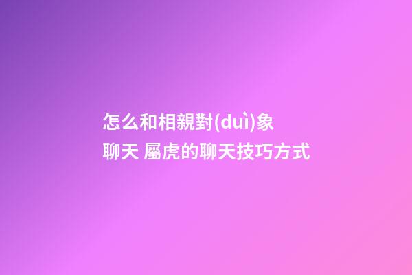 怎么和相親對(duì)象聊天 屬虎的聊天技巧方式
